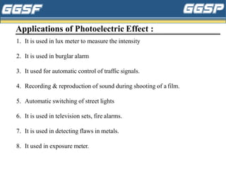 Applications of Photoelectric Effect :
1. It is used in lux meter to measure the intensity
2. It is used in burglar alarm
3. It used for automatic control of traffic signals.
4. Recording & reproduction of sound during shooting of a film.
5. Automatic switching of street lights
6. It is used in television sets, fire alarms.
7. It is used in detecting flaws in metals.
8. It used in exposure meter.
 