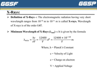 X-Rays:
➢ Definition of X-Rays -: The electromagnetic radiation having very short
wavelength ranges from 10-10 m to 10-11 m is called X-rays. Wavelength
of X-rays is of the order 1A0.
➢ Minimum Wavelength of X-Rays (λmin) -: It is given by the formula
λ𝑚𝑖𝑛 =
ℎ𝑐
𝑒𝑉
=
12400
𝑉
𝐴0
=
12400 × 10−10
𝑉
𝑚
Where, h = Planck’s Constant
c = Velocity of Light
e = Charge on electron
V = Applied Voltage
 