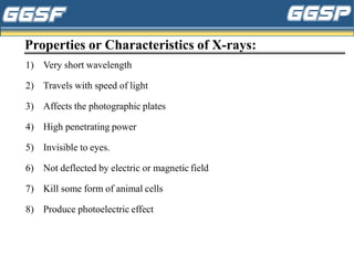 Properties or Characteristics of X-rays:
1) Very short wavelength
2) Travels with speed of light
3) Affects the photographic plates
4) High penetrating power
5) Invisible to eyes.
6) Not deflected by electric or magnetic field
7) Kill some form of animal cells
8) Produce photoelectric effect
 