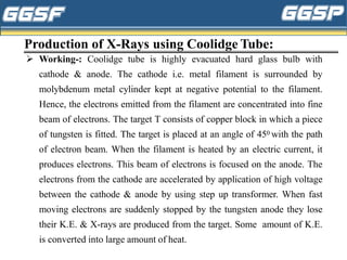 Production of X-Rays using Coolidge Tube:
➢ Working-: Coolidge tube is highly evacuated hard glass bulb with
cathode & anode. The cathode i.e. metal filament is surrounded by
molybdenum metal cylinder kept at negative potential to the filament.
Hence, the electrons emitted from the filament are concentrated into fine
beam of electrons. The target T consists of copper block in which a piece
of tungsten is fitted. The target is placed at an angle of 450 with the path
of electron beam. When the filament is heated by an electric current, it
produces electrons. This beam of electrons is focused on the anode. The
electrons from the cathode are accelerated by application of high voltage
between the cathode & anode by using step up transformer. When fast
moving electrons are suddenly stopped by the tungsten anode they lose
their K.E. & X-rays are produced from the target. Some amount of K.E.
is converted into large amount of heat.
 