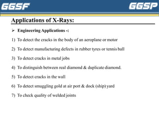 Applications of X-Rays:
➢ Engineering Applications -:
1) To detect the cracks in the body of an aeroplane or motor
2) To detect manufacturing defects in rubber tyres or tennis ball
3) To detect cracks in metal jobs
4) To distinguish between real diamond & duplicate diamond.
5) To detect cracks in the wall
6) To detect smuggling gold at air port & dock (ship) yard
7) To check quality of welded joints
 