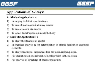 Applications of X-Rays:
➢ Medical Applications -:
1) In surgery to detect bone fractures
2) To cure skin diseases & destroy tumors
3) To cure diseases like cancer.
4) To detect bullet’s position inside the body
➢ Scientific Applications -:
1) To study the structure of crystal
2) In chemical analysis & for determination of atomic number of chemical
elements.
3) To study structure of substances like cellulose, rubber, plastic.
4) For identification of chemical elements present in the solution
5) For analysis of structures of organic molecules
 
