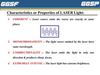 Characteristics or Properties of LASER Light:
1. COHERENT -: Laser source emits the waves are exactly in same
phase.
2. MONOCHROMATICITY -: The light waves emitted by the laser have
same wavelength.
3. UNDIRECTIONALITY -: The laser emits the light in only one
direction & produces sharp focus.
4. EXTREMELY INTENSE -: The laser light has extreme brightness.
 