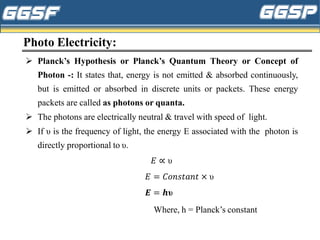 Photo Electricity:
➢ Planck’s Hypothesis or Planck’s Quantum Theory or Concept of
Photon -: It states that, energy is not emitted & absorbed continuously,
but is emitted or absorbed in discrete units or packets. These energy
packets are called as photons or quanta.
➢ The photons are electrically neutral & travel with speed of light.
➢ If υ is the frequency of light, the energy E associated with the photon is
directly proportional to υ.
𝐸 ∝ υ
𝐸 = 𝐶𝑜𝑛𝑠𝑡𝑎𝑛𝑡 × υ
𝑬 = 𝒉υ
Where, h = Planck’s constant
 