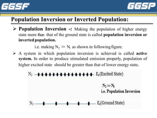 Population Inversion or Inverted Population:
➢ Population Inversion -: Making the population of higher energy
state more than that of the ground state is called population inversion or
invertedpopulation.
i.e. making N2 ˃˃ N1 as shown in followingfigure.
➢ A system in which population inversion is achieved is called active
system. In order to produce stimulated emission properly, population of
higher excited state should be greater than that of lower energy state.
 