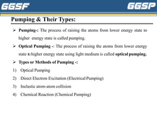 Pumping & Their Types:
➢ Pumping-: The process of raising the atoms from lower energy state to
higher energy state is called pumping.
➢ Optical Pumping -: The process of raising the atoms from lower energy
state tohigher energy state using light medium is called optical pumping.
➢ Types or Methods of Pumping -:
1) Optical Pumping
2) Direct Electron Excitation (Electrical Pumping)
3) Inelastic atom-atom collision
4) Chemical Reaction (Chemical Pumping)
 