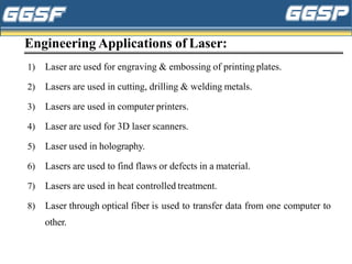 Engineering Applications of Laser:
1) Laser are used for engraving & embossing of printing plates.
2) Lasers are used in cutting, drilling & welding metals.
3) Lasers are used in computer printers.
4) Laser are used for 3D laser scanners.
5) Laser used in holography.
6) Lasers are used to find flaws or defects in a material.
7) Lasers are used in heat controlled treatment.
8) Laser through optical fiber is used to transfer data from one computer to
other.
 