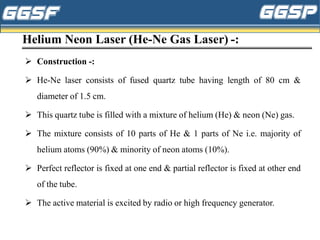 Helium Neon Laser (He-Ne Gas Laser) -:
➢ Construction -:
➢ He-Ne laser consists of fused quartz tube having length of 80 cm &
diameter of 1.5 cm.
➢ This quartz tube is filled with a mixture of helium (He) & neon (Ne) gas.
➢ The mixture consists of 10 parts of He & 1 parts of Ne i.e. majority of
helium atoms (90%) & minority of neon atoms (10%).
➢ Perfect reflector is fixed at one end & partial reflector is fixed at other end
of the tube.
➢ The active material is excited by radio or high frequency generator.
 