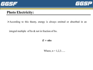 Photo Electricity:
➢According to this theory, energy is always emitted or absorbed in an
integral multiple of hυ & not in fraction of hυ.
𝑬 = nhυ
Where, n = 1,2,3…..
 