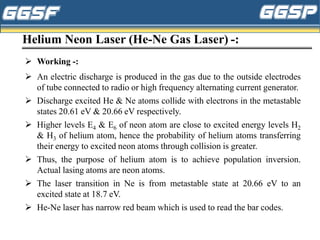 Helium Neon Laser (He-Ne Gas Laser) -:
➢ Working -:
➢ An electric discharge is produced in the gas due to the outside electrodes
of tube connected to radio or high frequency alternating current generator.
➢ Discharge excited He & Ne atoms collide with electrons in the metastable
states 20.61 eV & 20.66 eV respectively.
➢ Higher levels E4 & E6 of neon atom are close to excited energy levels H2
& H3 of helium atom, hence the probability of helium atoms transferring
their energy to excited neon atoms through collision is greater.
➢ Thus, the purpose of helium atom is to achieve population inversion.
Actual lasing atoms are neon atoms.
➢ The laser transition in Ne is from metastable state at 20.66 eV to an
excited state at 18.7 eV.
➢ He-Ne laser has narrow red beam which is used to read the bar codes.
 