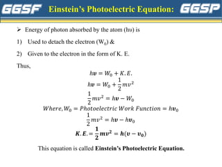 Einstein’s Photoelectric Equation:
➢ Energy of photon absorbed by the atom (hυ) is
1) Used to detach the electron (W0) &
2) Given to the electron in the form of K. E.
Thus,
ℎ𝝊 = 𝑊0 + 𝐾. 𝐸.
ℎ𝝊 = 𝑊0 +
1
2
𝑚𝑣2
1
2
𝑚𝑣2 = ℎ𝝊 − 𝑊0
𝑊ℎ𝑒𝑟𝑒, 𝑊0 = 𝑃ℎ𝑜𝑡𝑜𝑒𝑙𝑒𝑐𝑡𝑟𝑖𝑐 𝑊𝑜𝑟𝑘 𝐹𝑢𝑛𝑐𝑡𝑖𝑜𝑛 = ℎ𝝊0
1
2
𝑚𝑣2 = ℎ𝝊 − ℎ𝝊0
𝑲. 𝑬. =
𝟏
𝟐
𝒎𝒗𝟐 = 𝒉(𝝊 − 𝝊𝟎)
This equation is called Einstein’s Photoelectric Equation.
 