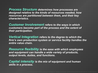 To Accompany Krajewski & Ritzman Operations Management: Strategy and Analysis, Seventh Edition © 2004 Prentice Hall, Inc. All rights reserved.
Process Structure determines how processes are
designed relative to the kinds of resources needed, how
resources are partitioned between them, and their key
characteristics.
Customer Involvement refers to the ways in which
customers become part of the process and the extent of
their participation.
Vertical Integration refers to the degree to which the
firm’s own production system or service facility handles the
entire value chain.
Resource flexibility is the ease with which employees
and equipment can handle a wide variety of products,
output levels, duties, and functions.
Capital intensity is the mix of equipment and human
skills in a process.
 