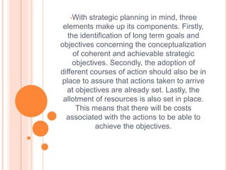 •With strategic planning in mind, three
elements make up its components. Firstly,
the identification of long term goals and
objectives concerning the conceptualization
of coherent and achievable strategic
objectives. Secondly, the adoption of
different courses of action should also be in
place to assure that actions taken to arrive
at objectives are already set. Lastly, the
allotment of resources is also set in place.
This means that there will be costs
associated with the actions to be able to
achieve the objectives.
 