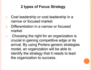 2 types of Focus Strategy
1. Cost leadership or cost leadership in a
narrow or focused market
2. Differentiation in a narrow or focused
market
 Choosing the right for an organization is
crucial in gaining competitive edge or its
arrival. By using Porters generic strategies
model, an organization will be able to
identify the strategy that it needs to lead
the organization to success.
 