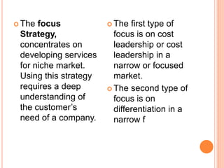  The focus
Strategy,
concentrates on
developing services
for niche market.
Using this strategy
requires a deep
understanding of
the customer’s
need of a company.
 The first type of
focus is on cost
leadership or cost
leadership in a
narrow or focused
market.
 The second type of
focus is on
differentiation in a
narrow f
 