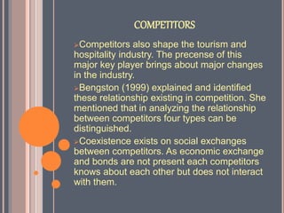 COMPETITORS
Competitors also shape the tourism and
hospitality industry. The precense of this
major key player brings about major changes
in the industry.
Bengston (1999) explained and identified
these relationship existing in competition. She
mentioned that in analyzing the relationship
between competitors four types can be
distinguished.
Coexistence exists on social exchanges
between competitors. As economic exchange
and bonds are not present each competitors
knows about each other but does not interact
with them.
 