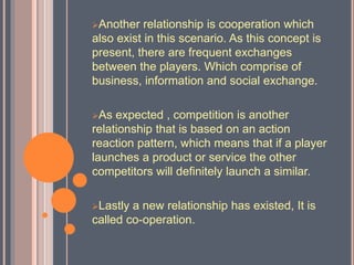 Another relationship is cooperation which
also exist in this scenario. As this concept is
present, there are frequent exchanges
between the players. Which comprise of
business, information and social exchange.
As expected , competition is another
relationship that is based on an action
reaction pattern, which means that if a player
launches a product or service the other
competitors will definitely launch a similar.
Lastly a new relationship has existed, It is
called co-operation.
 