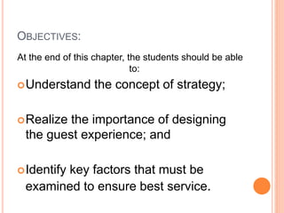 OBJECTIVES:
At the end of this chapter, the students should be able
to:
Understand the concept of strategy;
Realize the importance of designing
the guest experience; and
Identify key factors that must be
examined to ensure best service.
 