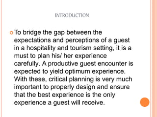 INTRODUCTION
To bridge the gap between the
expectations and perceptions of a guest
in a hospitality and tourism setting, it is a
must to plan his/ her experience
carefully. A productive guest encounter is
expected to yield optimum experience.
With these, critical planning is very much
important to properly design and ensure
that the best experience is the only
experience a guest will receive.
 