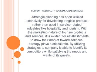 CONTENT: HOSPITALITY, TOURISM, AND STRATEGIES
•Strategic planning has been utilized
extensively for developing tangible products
rather than used in service-related
industries like hospitality and tourism. With
the marketing nature of tourism products
and services, it is evident for establishments
to draw their market toward services,
strategy plays a critical role. By utilizing
strategies, a company is able to identify its
competitors while satisfying the needs and
wants of its guests.
 