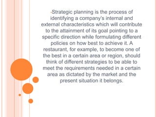 •Strategic planning is the process of
identifying a company’s internal and
external characteristics which will contribute
to the attainment of its goal pointing to a
specific direction while formulating different
policies on how best to achieve it. A
restaurant, for example, to become one of
the best in a certain area or region, should
think of different strategies to be able to
meet the requirements needed in a certain
area as dictated by the market and the
present situation it belongs.
 