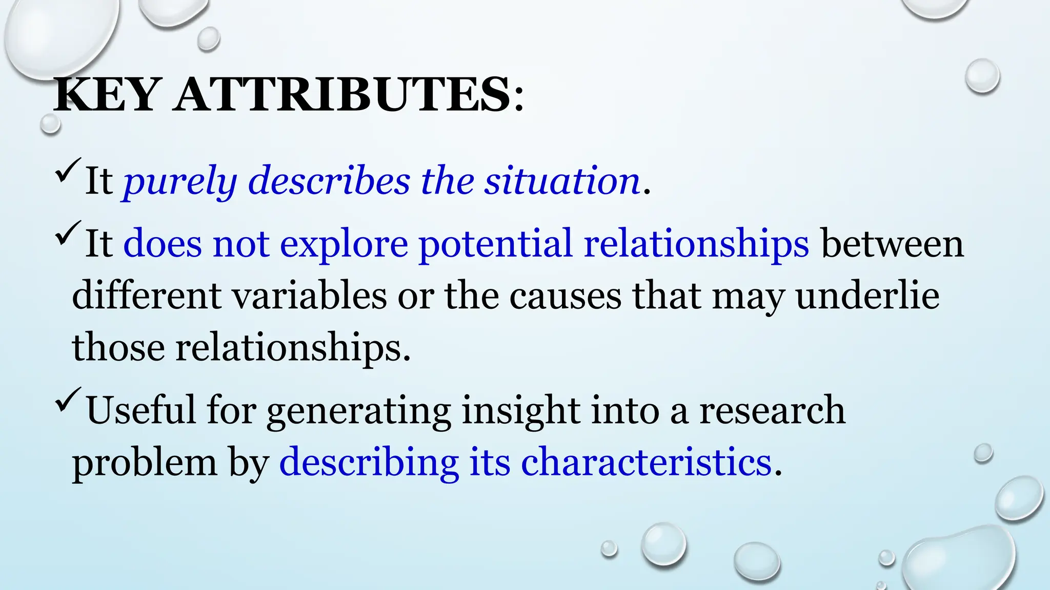 KEY ATTRIBUTES:
It purely describes the situation.
It does not explore potential relationships between
different variables or the causes that may underlie
those relationships.
Useful for generating insight into a research
problem by describing its characteristics.
 