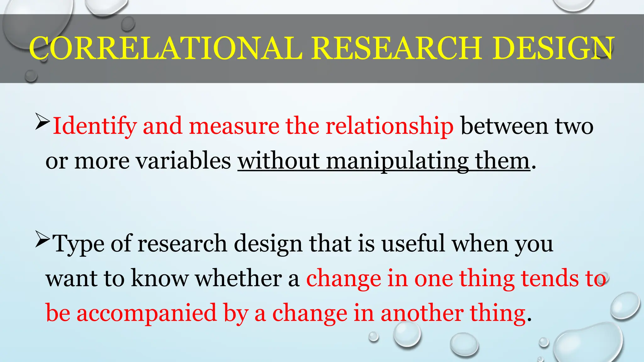 CORRELATIONAL RESEARCH DESIGN
Identify and measure the relationship between two
or more variables without manipulating them.
Type of research design that is useful when you
want to know whether a change in one thing tends to
be accompanied by a change in another thing.
 