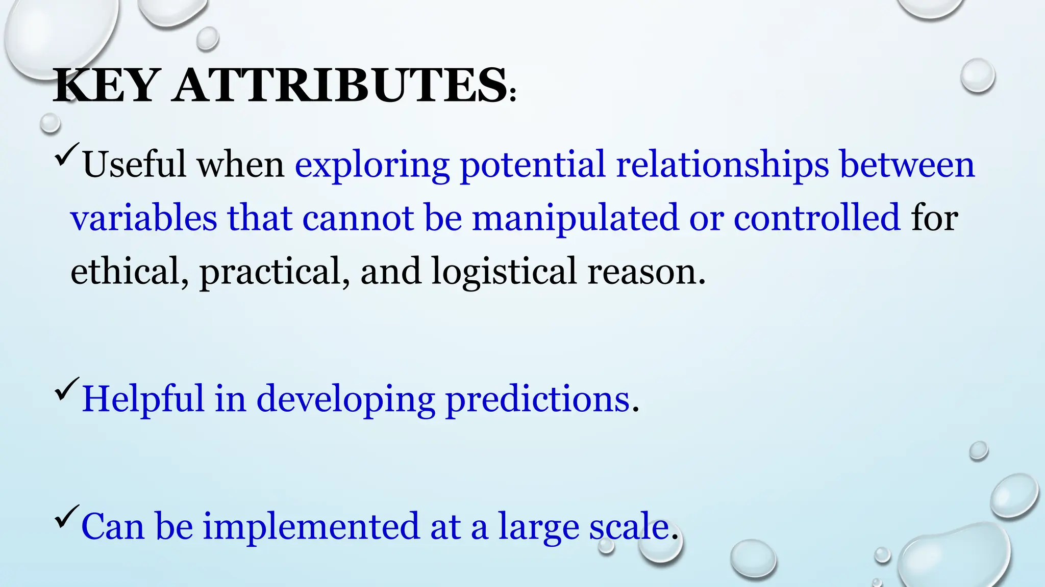 KEY ATTRIBUTES:
Useful when exploring potential relationships between
variables that cannot be manipulated or controlled for
ethical, practical, and logistical reason.
Helpful in developing predictions.
Can be implemented at a large scale.
 