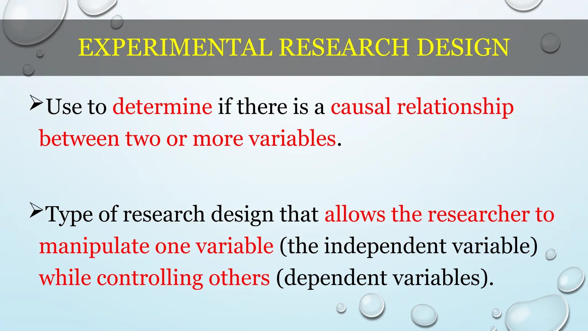 EXPERIMENTAL RESEARCH DESIGN
Use to determine if there is a causal relationship
between two or more variables.
Type of research design that allows the researcher to
manipulate one variable (the independent variable)
while controlling others (dependent variables).
 