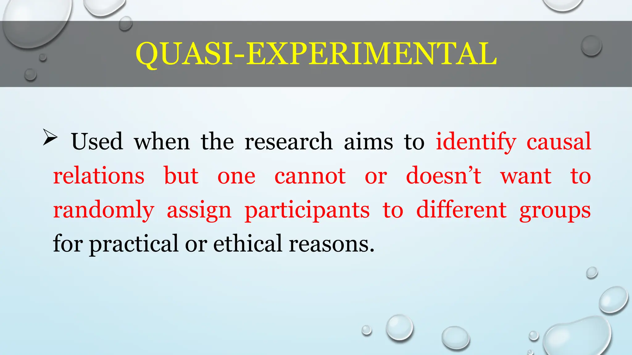 QUASI-EXPERIMENTAL
 Used when the research aims to identify causal
relations but one cannot or doesn’t want to
randomly assign participants to different groups
for practical or ethical reasons.
 