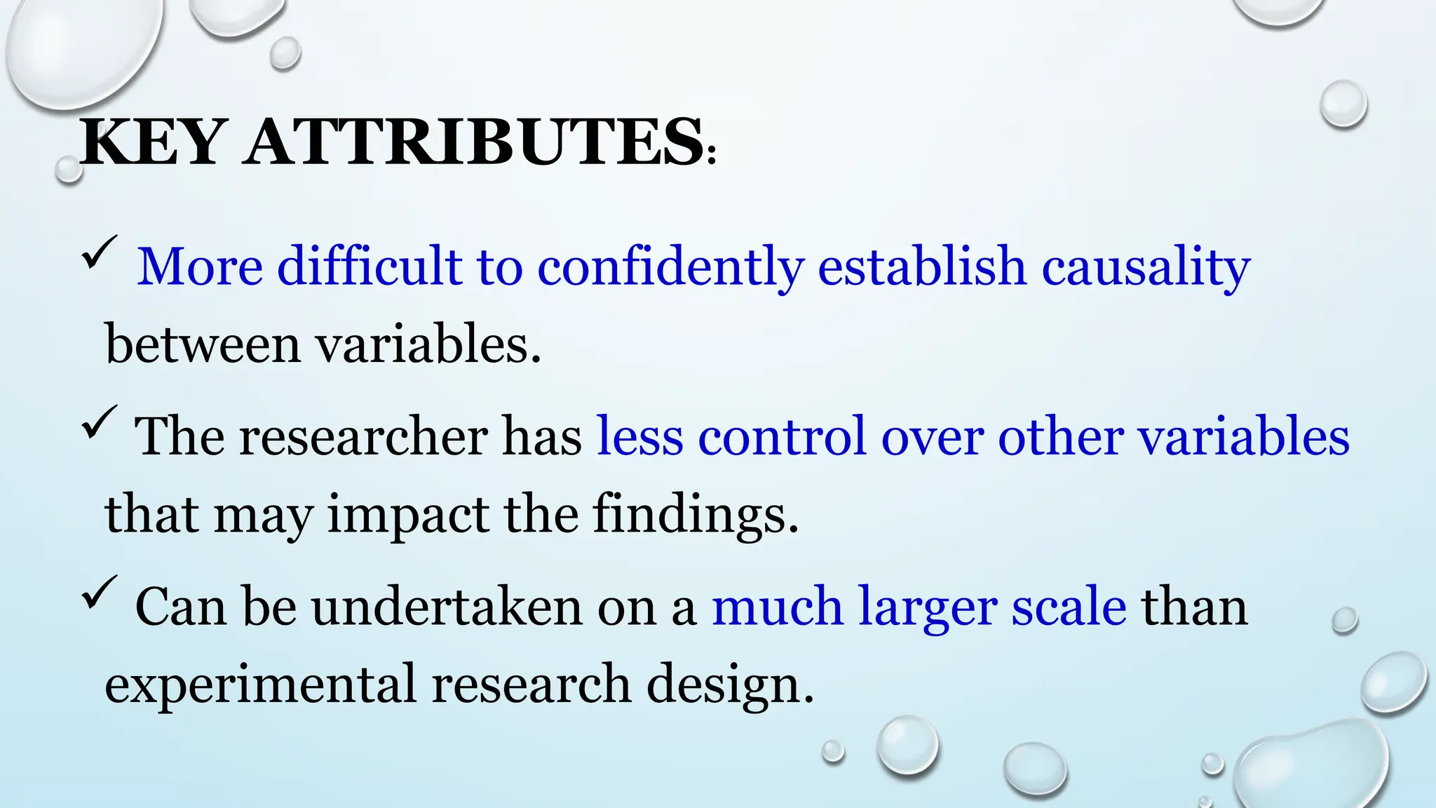 KEY ATTRIBUTES:
 More difficult to confidently establish causality
between variables.
 The researcher has less control over other variables
that may impact the findings.
 Can be undertaken on a much larger scale than
experimental research design.
 