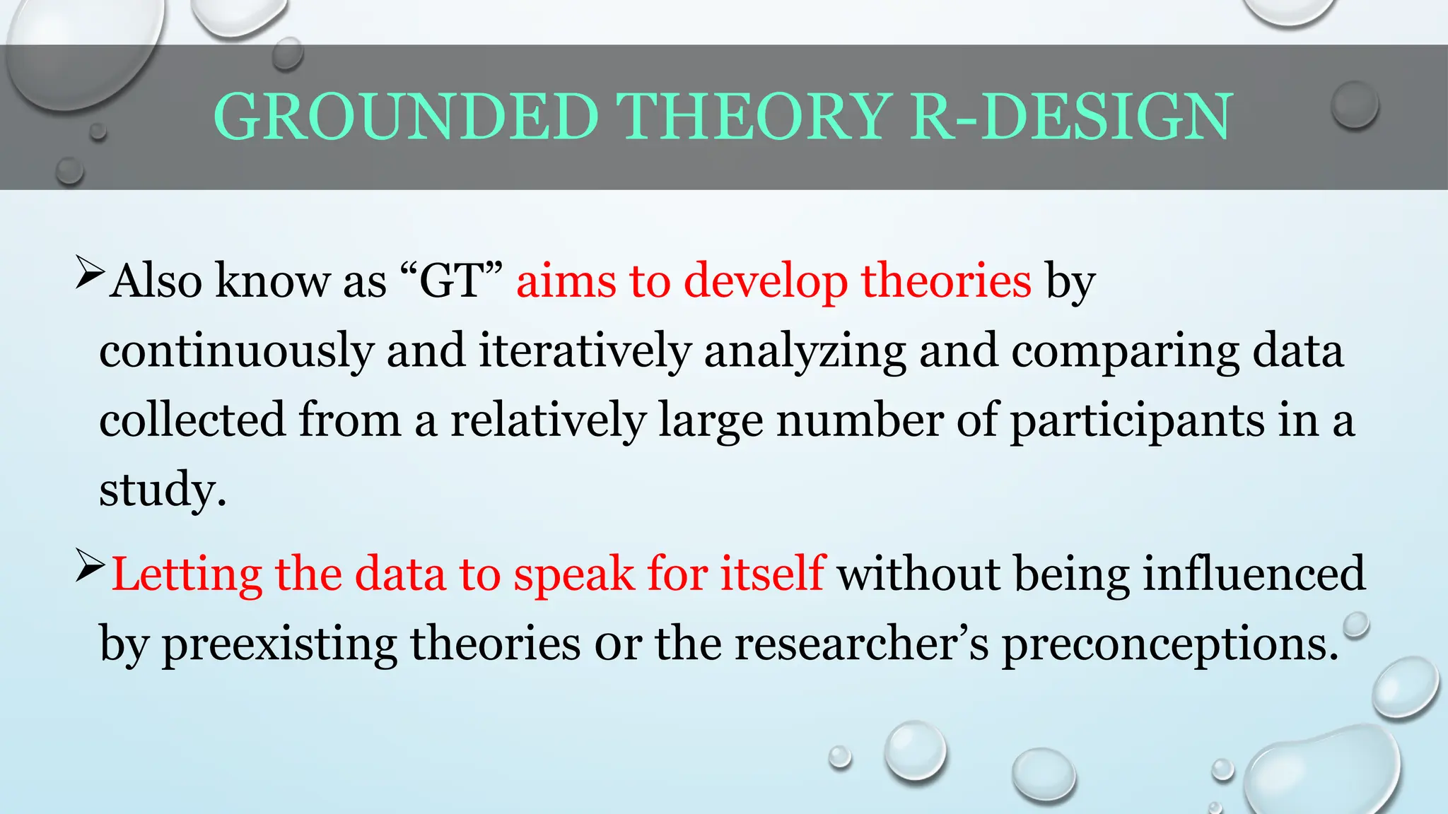 GROUNDED THEORY R-DESIGN
Also know as “GT” aims to develop theories by
continuously and iteratively analyzing and comparing data
collected from a relatively large number of participants in a
study.
Letting the data to speak for itself without being influenced
by preexisting theories 0r the researcher’s preconceptions.
 