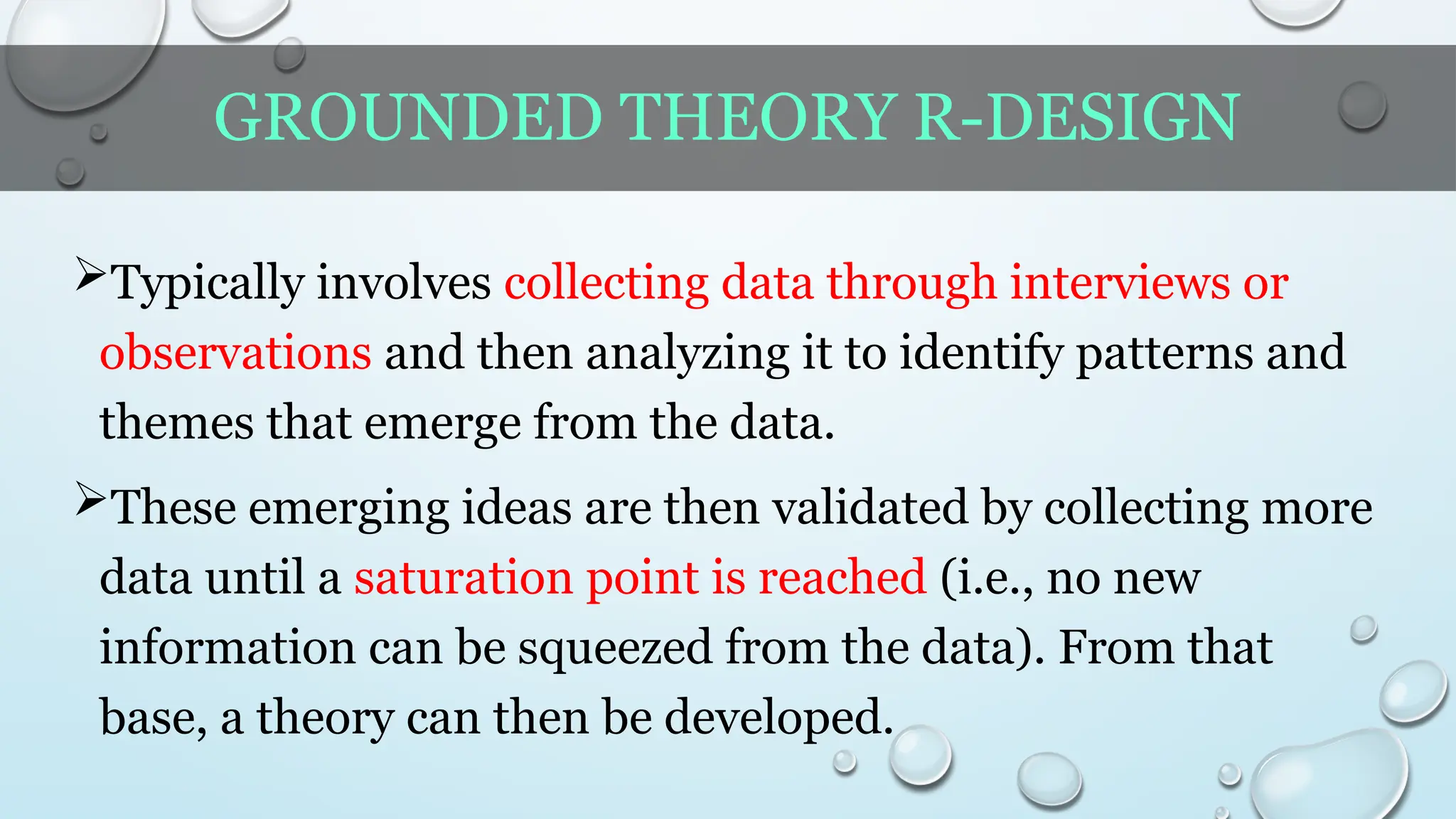 GROUNDED THEORY R-DESIGN
Typically involves collecting data through interviews or
observations and then analyzing it to identify patterns and
themes that emerge from the data.
These emerging ideas are then validated by collecting more
data until a saturation point is reached (i.e., no new
information can be squeezed from the data). From that
base, a theory can then be developed.
 