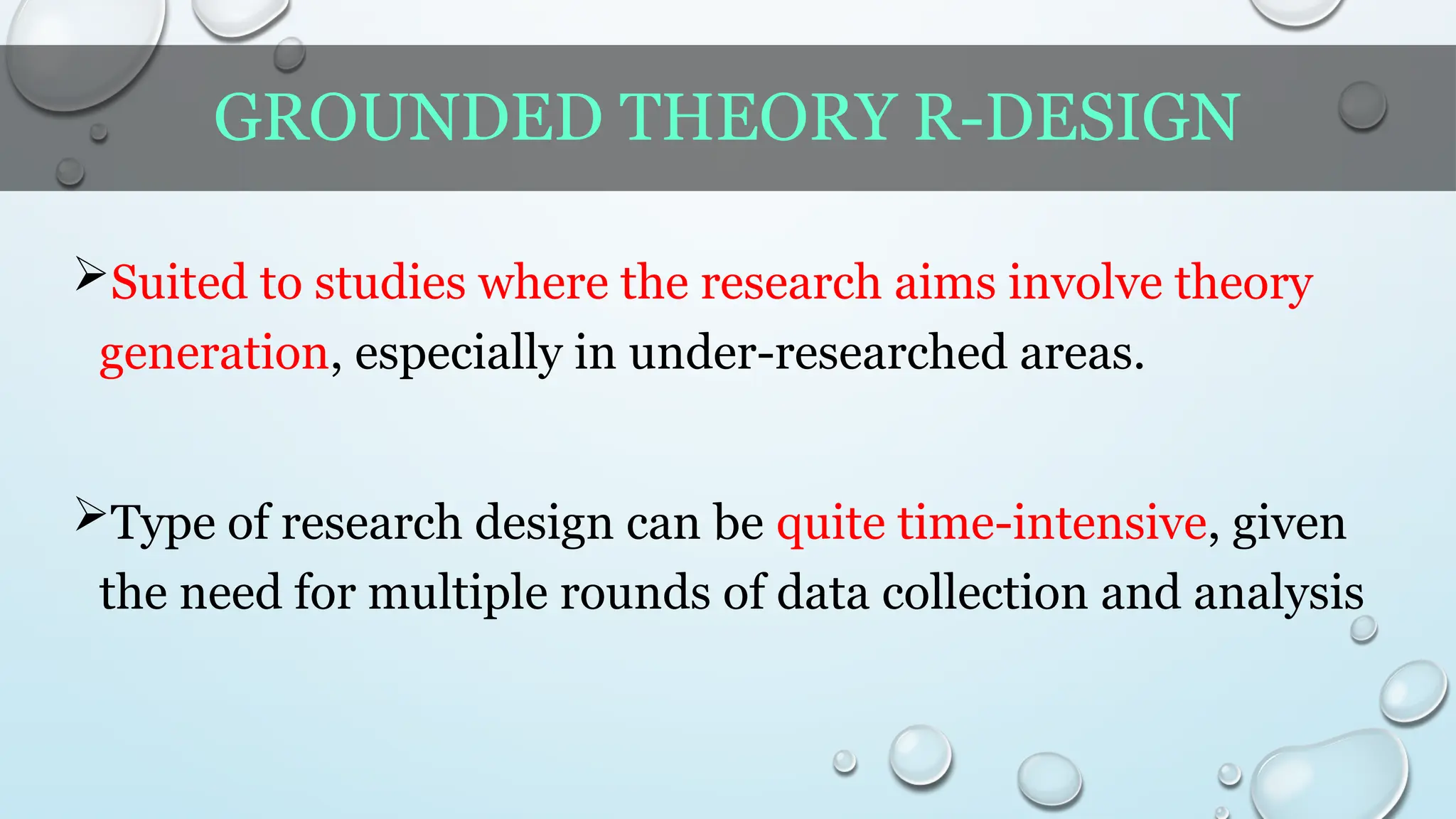 GROUNDED THEORY R-DESIGN
Suited to studies where the research aims involve theory
generation, especially in under-researched areas.
Type of research design can be quite time-intensive, given
the need for multiple rounds of data collection and analysis
 