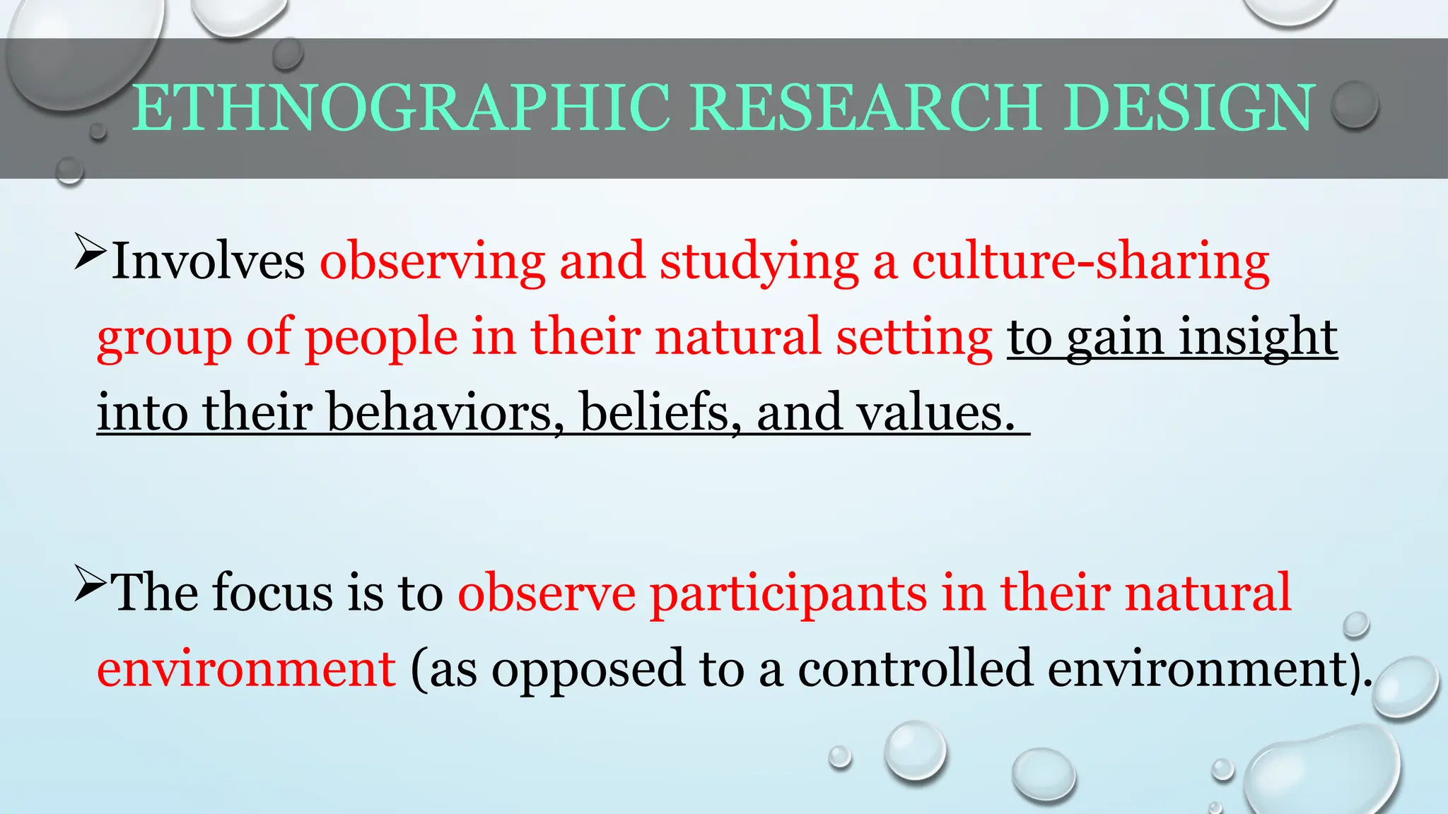 ETHNOGRAPHIC RESEARCH DESIGN
Involves observing and studying a culture-sharing
group of people in their natural setting to gain insight
into their behaviors, beliefs, and values.
The focus is to observe participants in their natural
environment (as opposed to a controlled environment).
 