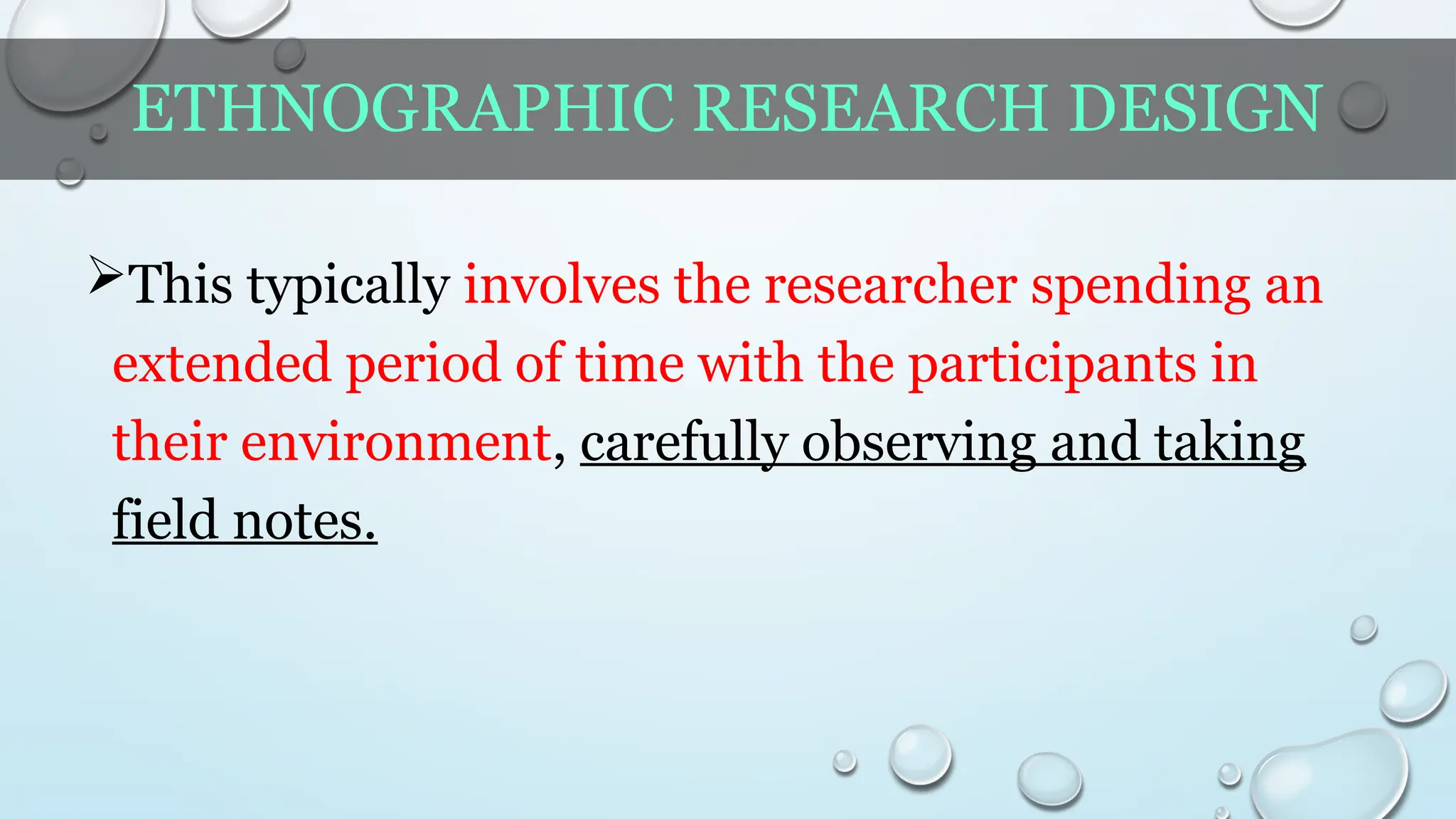 ETHNOGRAPHIC RESEARCH DESIGN
This typically involves the researcher spending an
extended period of time with the participants in
their environment, carefully observing and taking
field notes.
 