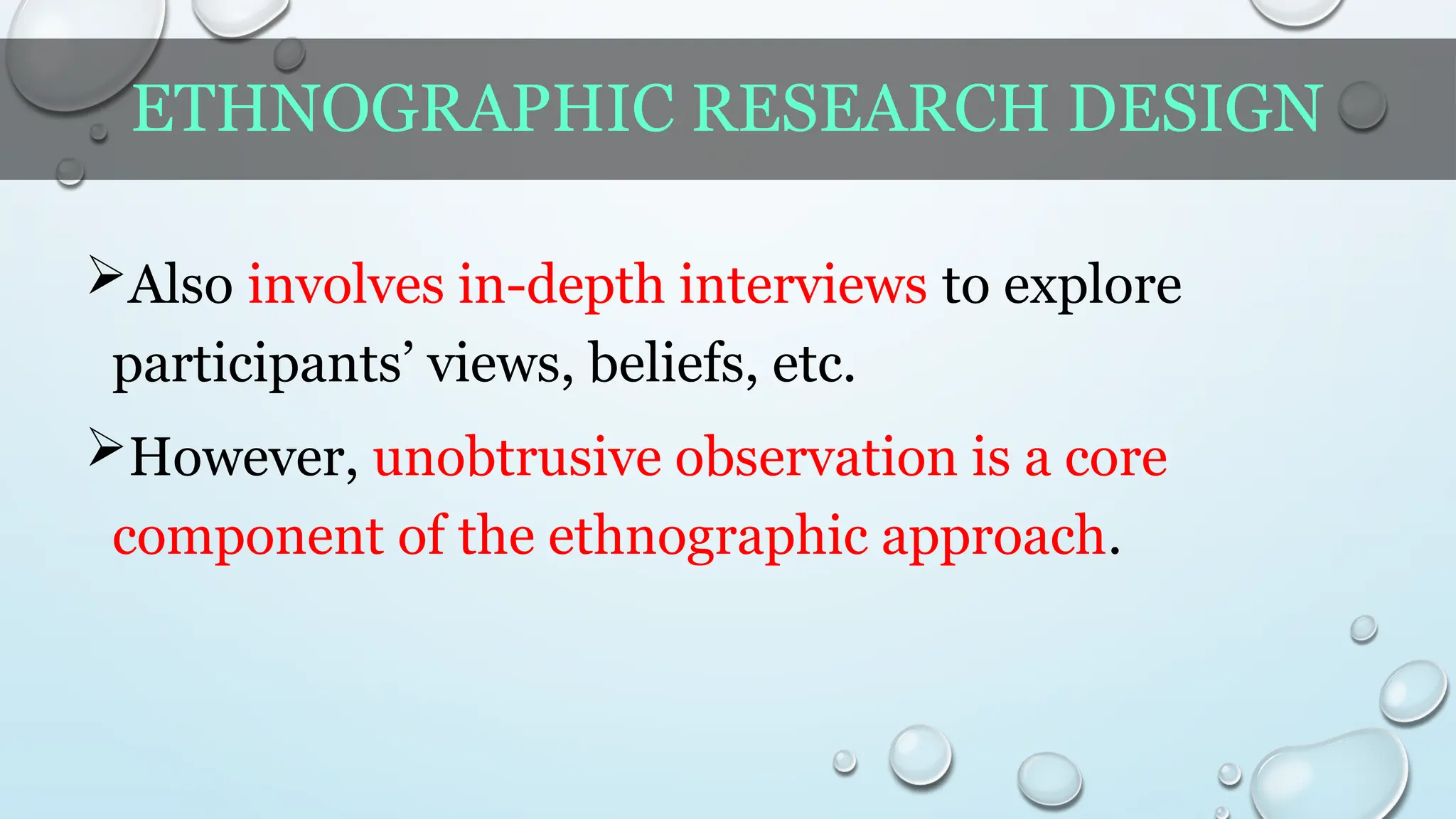 ETHNOGRAPHIC RESEARCH DESIGN
Also involves in-depth interviews to explore
participants’ views, beliefs, etc.
However, unobtrusive observation is a core
component of the ethnographic approach.
 