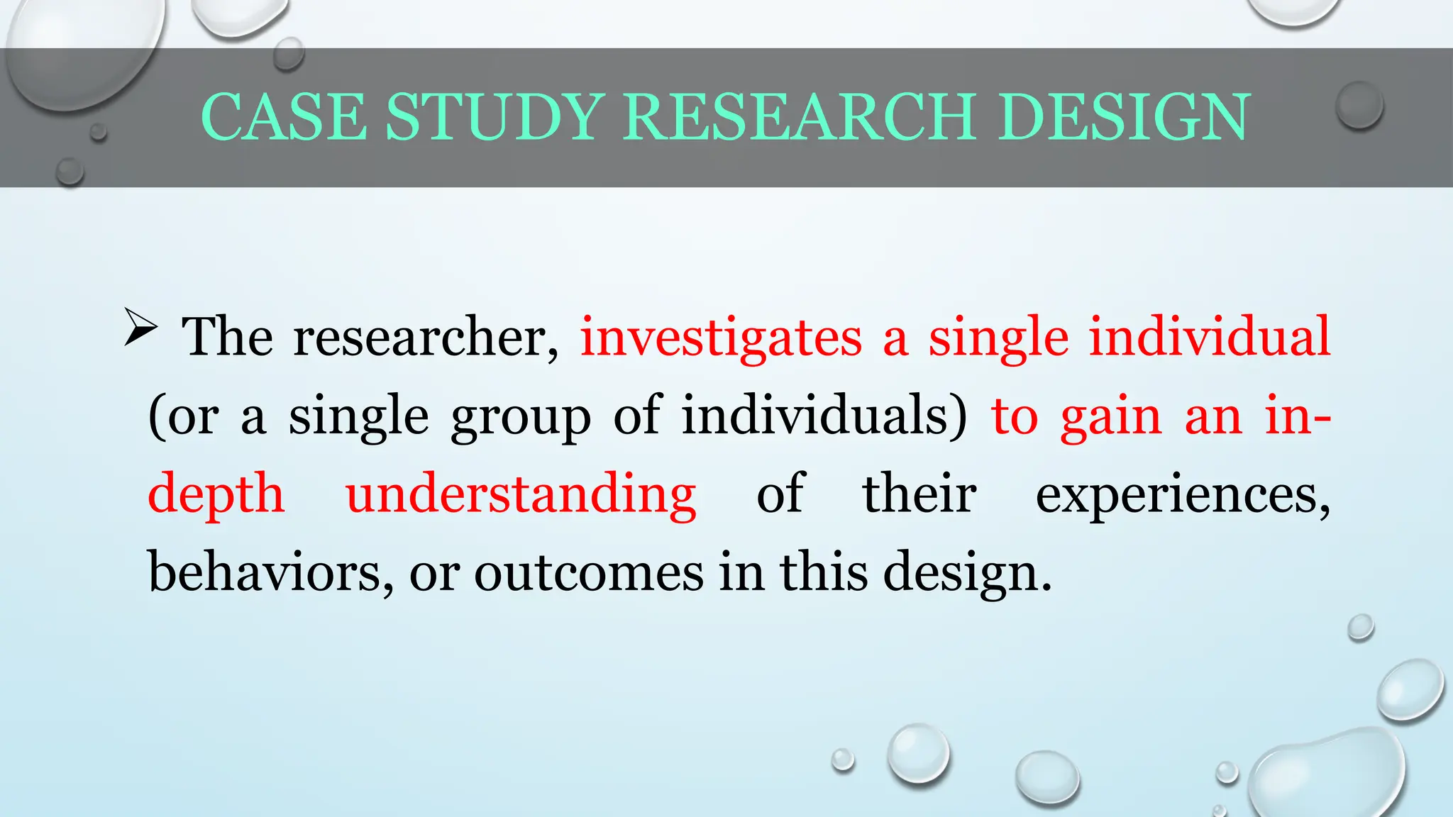 CASE STUDY RESEARCH DESIGN
 The researcher, investigates a single individual
(or a single group of individuals) to gain an in-
depth understanding of their experiences,
behaviors, or outcomes in this design.
 