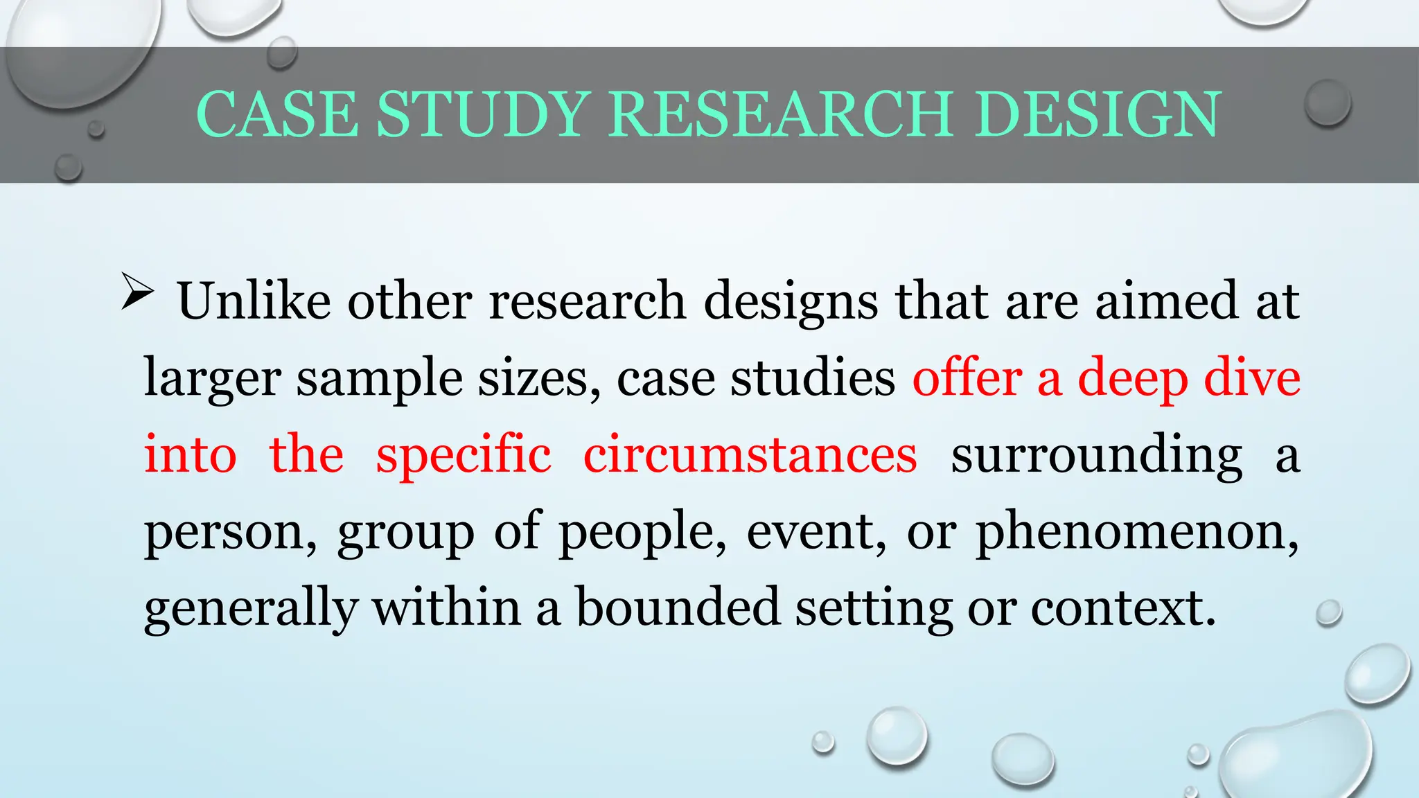 CASE STUDY RESEARCH DESIGN
 Unlike other research designs that are aimed at
larger sample sizes, case studies offer a deep dive
into the specific circumstances surrounding a
person, group of people, event, or phenomenon,
generally within a bounded setting or context.
 