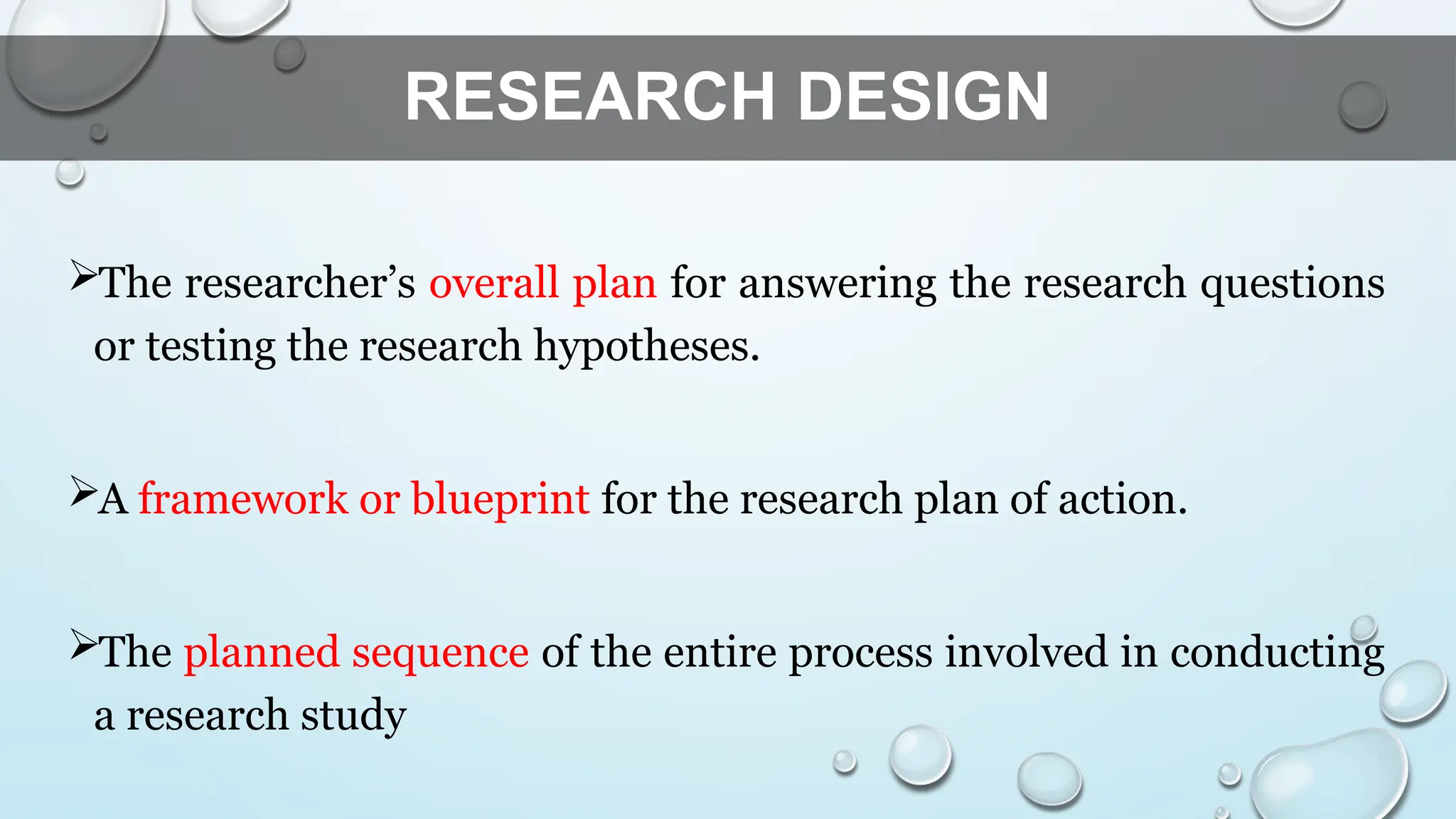 RESEARCH DESIGN
The researcher’s overall plan for answering the research questions
or testing the research hypotheses.
A framework or blueprint for the research plan of action.
The planned sequence of the entire process involved in conducting
a research study
 