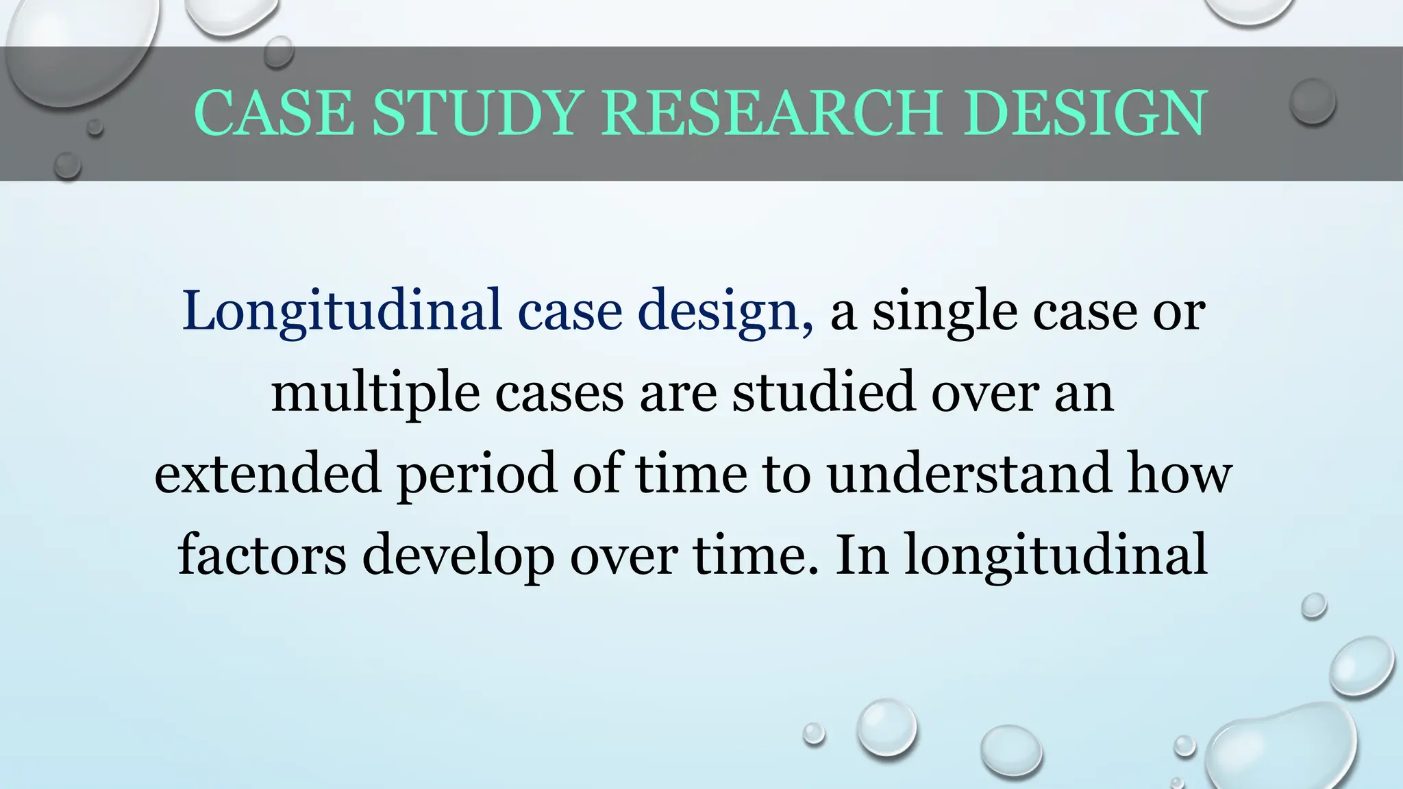 CASE STUDY RESEARCH DESIGN
Longitudinal case design, a single case or
multiple cases are studied over an
extended period of time to understand how
factors develop over time. In longitudinal
 