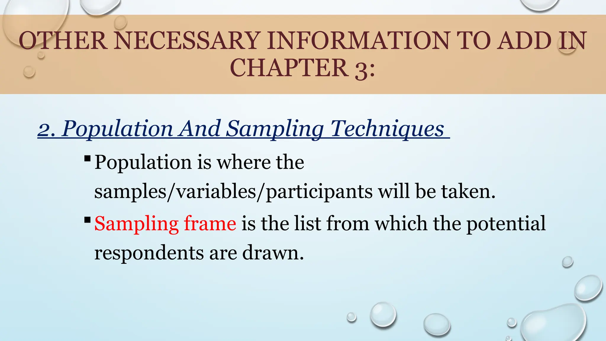 OTHER NECESSARY INFORMATION TO ADD IN
CHAPTER 3:
2. Population And Sampling Techniques
Population is where the
samples/variables/participants will be taken.
Sampling frame is the list from which the potential
respondents are drawn.
 