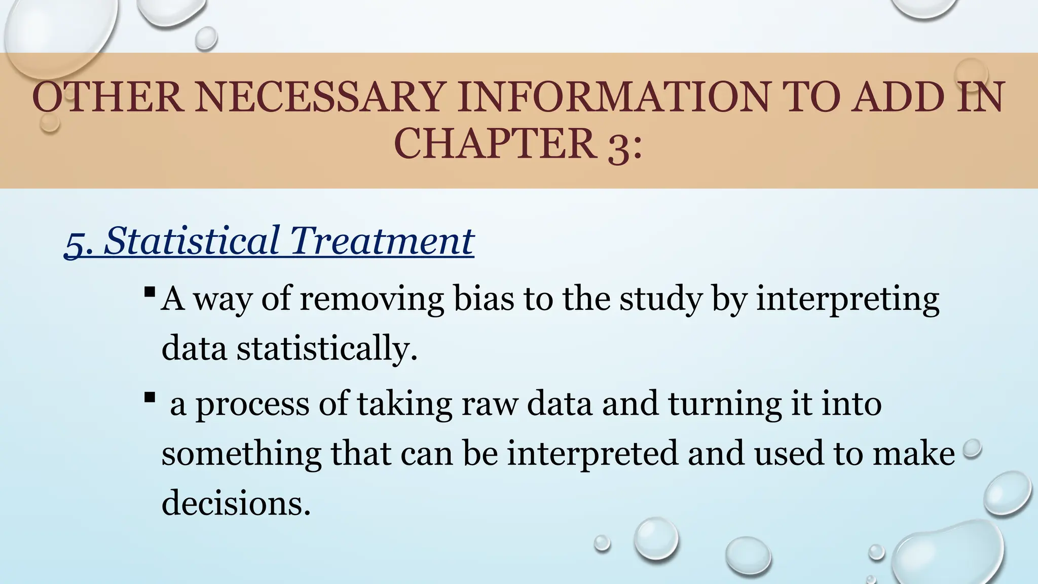 OTHER NECESSARY INFORMATION TO ADD IN
CHAPTER 3:
5. Statistical Treatment
A way of removing bias to the study by interpreting
data statistically.
 a process of taking raw data and turning it into
something that can be interpreted and used to make
decisions.
 