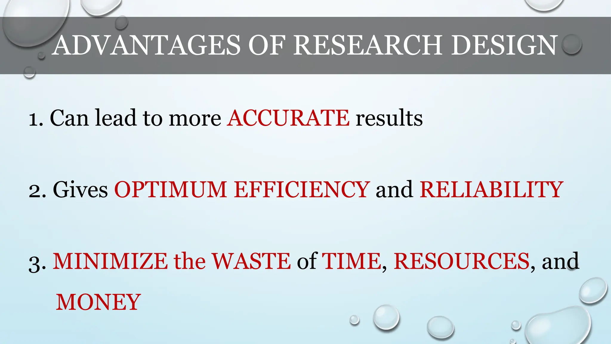 ADVANTAGES OF RESEARCH DESIGN
1. Can lead to more ACCURATE results
2. Gives OPTIMUM EFFICIENCY and RELIABILITY
3. MINIMIZE the WASTE of TIME, RESOURCES, and
MONEY
 