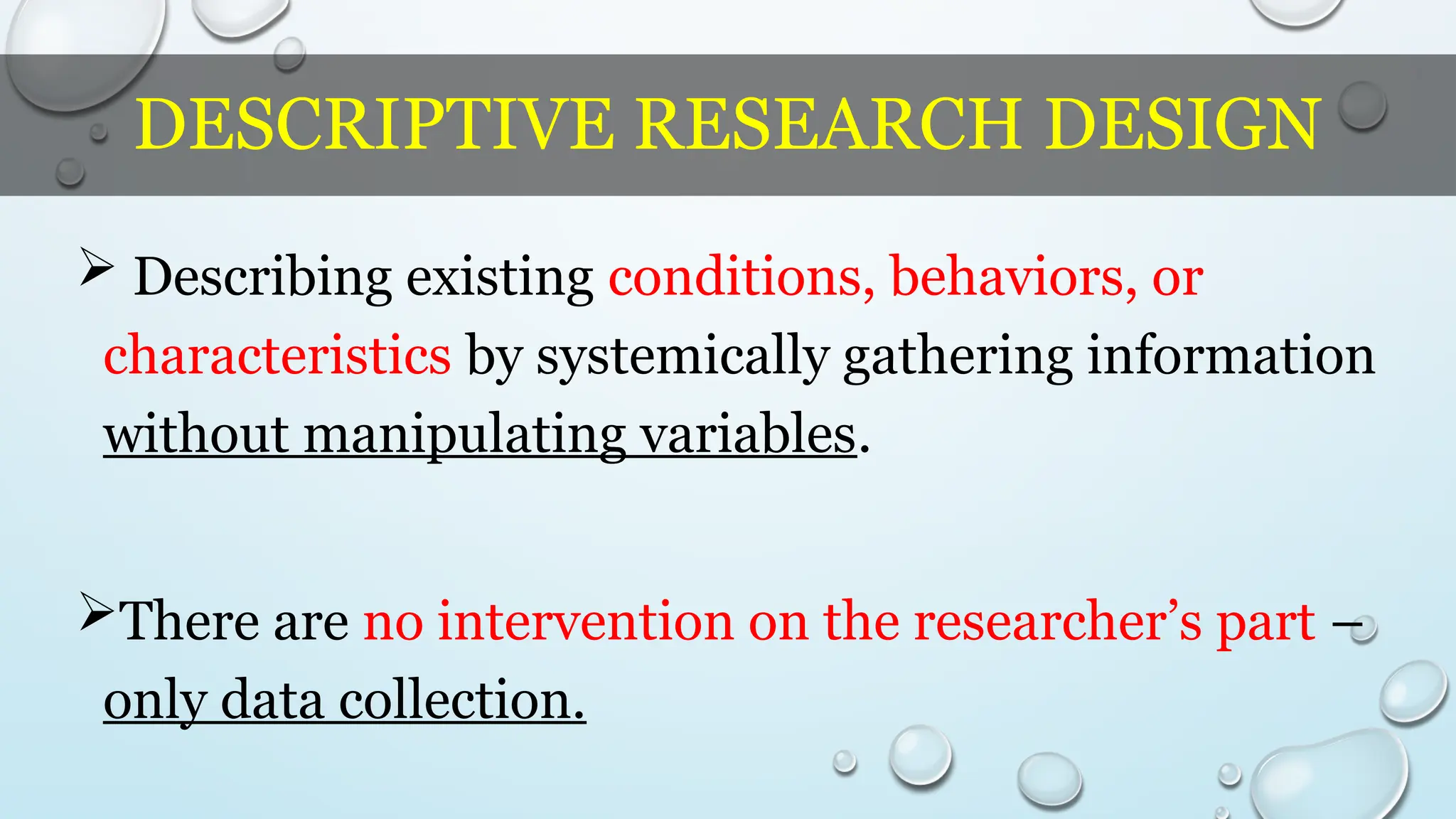 DESCRIPTIVE RESEARCH DESIGN
 Describing existing conditions, behaviors, or
characteristics by systemically gathering information
without manipulating variables.
There are no intervention on the researcher’s part –
only data collection.
 