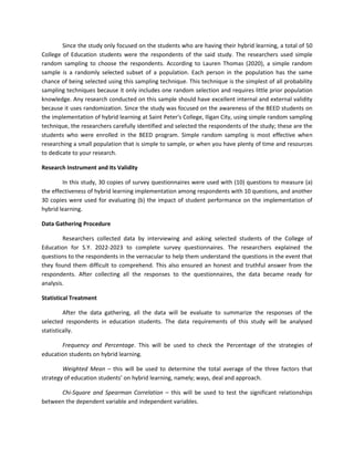 Since the study only focused on the students who are having their hybrid learning, a total of 50
College of Education students were the respondents of the said study. The researchers used simple
random sampling to choose the respondents. According to Lauren Thomas (2020), a simple random
sample is a randomly selected subset of a population. Each person in the population has the same
chance of being selected using this sampling technique. This technique is the simplest of all probability
sampling techniques because it only includes one random selection and requires little prior population
knowledge. Any research conducted on this sample should have excellent internal and external validity
because it uses randomization. Since the study was focused on the awareness of the BEED students on
the implementation of hybrid learning at Saint Peter's College, Iligan City, using simple random sampling
technique, the researchers carefully identified and selected the respondents of the study; these are the
students who were enrolled in the BEED program. Simple random sampling is most effective when
researching a small population that is simple to sample, or when you have plenty of time and resources
to dedicate to your research.
Research Instrument and Its Validity
In this study, 30 copies of survey questionnaires were used with (10) questions to measure (a)
the effectiveness of hybrid learning implementation among respondents with 10 questions, and another
30 copies were used for evaluating (b) the impact of student performance on the implementation of
hybrid learning.
Data Gathering Procedure
Researchers collected data by interviewing and asking selected students of the College of
Education for S.Y. 2022-2023 to complete survey questionnaires. The researchers explained the
questions to the respondents in the vernacular to help them understand the questions in the event that
they found them difficult to comprehend. This also ensured an honest and truthful answer from the
respondents. After collecting all the responses to the questionnaires, the data became ready for
analysis.
Statistical Treatment
After the data gathering, all the data will be evaluate to summarize the responses of the
selected respondents in education students. The data requirements of this study will be analysed
statistically.
Frequency and Percentage. This will be used to check the Percentage of the strategies of
education students on hybrid learning.
Weighted Mean – this will be used to determine the total average of the three factors that
strategy of education students’ on hybrid learning, namely; ways, deal and approach.
Chi-Square and Spearman Correlation – this will be used to test the significant relationships
between the dependent variable and independent variables.
 