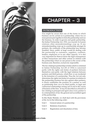 chapter – 3
Introduction  
You might be aware that one of the forms in which
business can be carried on is partnership, where two or
more persons join together to form the partnership and run
the business. In order to govern and guide partnership,
the Indian Partnership Act, 1932, was enacted. In human
relations often misunderstandings crop up. If any
misunderstanding crops up in a partnership amongst its
partners, the continuity of the partnership may become
doubtful. Since, public at large would be dealing with
the partnership as customers, suppliers, creditors,
lenders, employees or in any other capacity, it is also
very important for them to know the legal consequences
of their transactions and other actions in relation with
the partnership where no one person is the owner of the
business and, therefore, exclusively responsible.
The law relating to partnership in India which is contained
in Indian Partnership Act (IX of 1932) is concerned
partly with the rights and duties of partners between
themselves and partly with the legal relations between
partners and third persons, which flow or are incidental
to the formation of a partnership. Thus the Act not only
determines the rights and duties of a partner in relation to
the partnership business but also against other partners;
it clearly establishes the position of a partner as well
as partnership firm vis-a-vis third parties, in legal and
contractual relationships arising out of and in the course
of business of the firm. It may be described as a branch of
law relating to principal and agent since every partner is
in contemplation of law the general and accredited agent
of the partnership.
In this Study Module, we shall deal with the provisions
of the Act in the following order:
Unit 1	 General nature of a partnership.
Unit 2	 Relations of partners.
Unit 3	 Registration and dissolution of firm.
© The Institute of Chartered Accountants of India
 