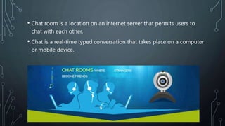 • Chat room is a location on an internet server that permits users to
chat with each other.
• Chat is a real-time typed conversation that takes place on a computer
or mobile device.
 