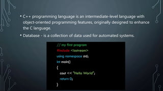 • C++ programming language is an intermediate-level language with
object-oriented programming features, originally designed to enhance
the C language.
• Database - is a collection of data used for automated systems.
 