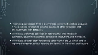 • Hypertext preprocessor (PHP) is a server-side interpreted scripting language.
It was designed for creating dynamic pages and other web pages that
effectively work with databases.
• Internet is a worldwide collection of networks that links millions of
businesses, government agencies, educational institutions, and individuals.
• Internet2 is a not-for-profit networking consortium in the US which aims to
improve the internet, such as relieving bottlenecks in the current architecture
 